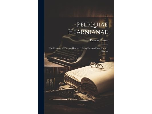 Reliquiae Hearnianae: The Remains of Thomas Hearne ... Being Extracts From His Ms. Diaries