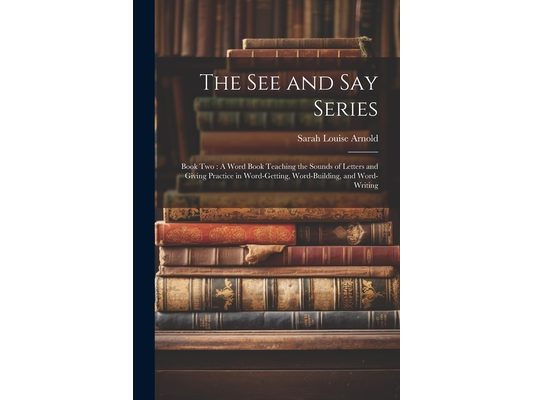 The See and Say Series: Book Two: A Word Book Teaching the Sounds of Letters and Giving Practice in Word-Getting, Word-Building, and Word-Writing