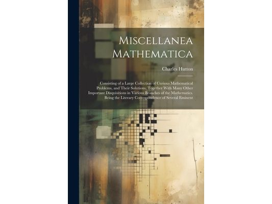 Miscellanea Mathematica: Consisting of a Large Collection of Curious Mathematical Problems, and Their Solutions. Together With Many Other Impor