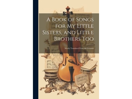 A Book of Songs for My Little Sisters, and Little Brothers Too: Mostly Translated From the German