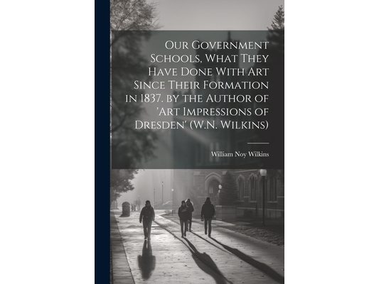 Our Government Schools, What They Have Done With Art Since Their Formation in 1837. by the Author of 'art Impressions of Dresden' (W.N. Wilkins)