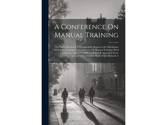 A Conference On Manual Training: The Papers Read and A Phonographic Report of the Discussions Had at the Sessions of A Conference On Manual Training,