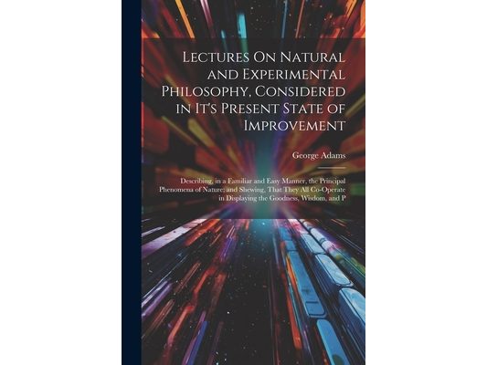 Lectures On Natural and Experimental Philosophy, Considered in It's Present State of Improvement: Describing, in a Familiar and Easy Manner, the Princ