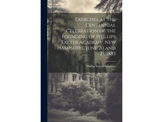 Exercises at the Centennial Celebration of the Founding of Phillips Exeter Academy, New Hampshire, June 20 and 21, 1883