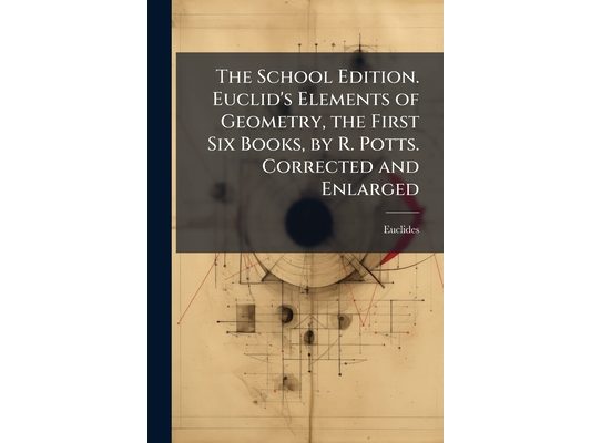The School Edition. Euclid's Elements of Geometry, the First Six Books, by R. Potts. Corrected and Enlarged