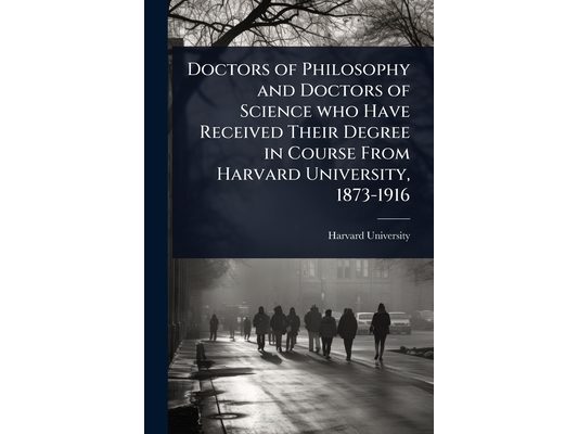 Doctors of Philosophy and Doctors of Science who Have Received Their Degree in Course From Harvard University, 1873-1916
