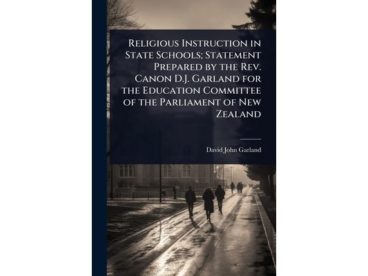 Religious Instruction in State Schools; Statement Prepared by the Rev. Canon D.J. Garland for the Education Committee of the Parliament of New Zealand