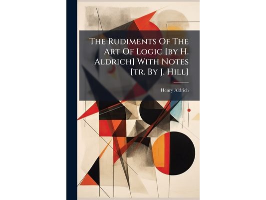 The Rudiments Of The Art Of Logic [by H. Aldrich] With Notes [tr. By J. Hill]