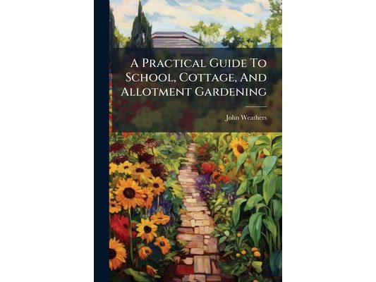 A Practical Guide To School, Cottage, And Allotment Gardening