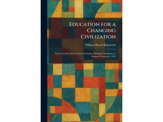Education for a Changing Civilization: Three Lectures Delivered on the Luther Kellogg Foundation at Rutgers University, 1926