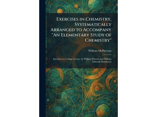 Exercises in Chemistry, Systematically Arranged to Accompany "An Elementary Study of Chemistry": Introductory College Course, by William Pherson and W