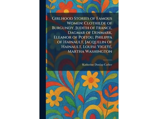 Girlhood Stories of Famous Women: Clothilde of Burgundy, Judith of France, Dagmar of Denmark, Eleanor of Poitou, Philippa of Hainault, Jacquelin of Ha