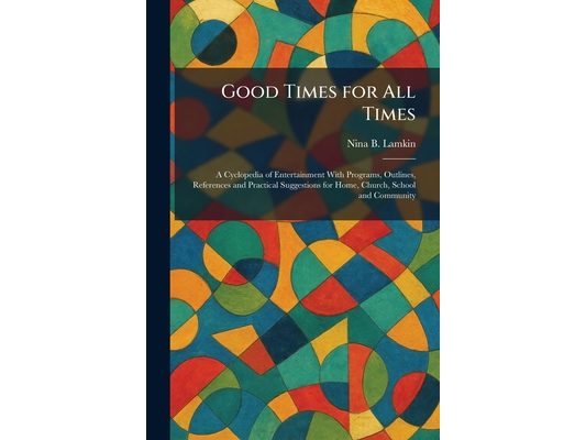 Good Times for All Times: A Cyclopedia of Entertainment With Programs, Outlines, References and Practical Suggestions for Home, Church, School and Com