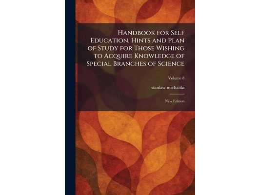 Handbook for Self Education. Hints and Plan of Study for Those Wishing to Acquire Knowledge of Special Branches of Science: New Edition