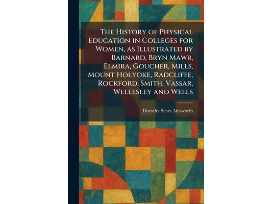 The History of Physical Education in Colleges for Women, as Illustrated by Barnard, Bryn Mawr, Elmira, Goucher, Mills, Mount Holyoke, Radcliffe, Rockf
