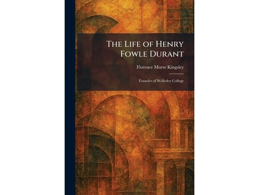 The Life of Henry Fowle Durant: Founder of Wellesley College