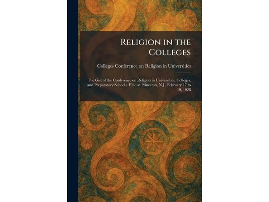 Religion in the Colleges: The Gist of the Conference on Religion in Universities, Colleges, and Preparatory Schools, Held at Princeton, N.J., February
