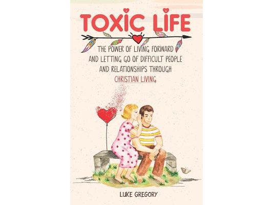Toxic Life: The Power of Living Forward and Letting Go of Difficult People and Relationships Through Christian Living