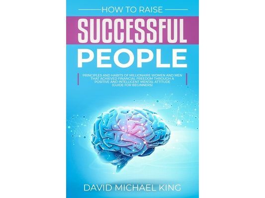 How to Raise Successful People: Principles and Habits of Millionaire Women and Men that Achieved Financial Freedom Through a Positive and Intelligent