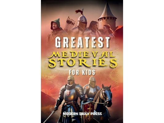Greatest Medieval Stories for Kids: Unbelievable Historical True Tales, Maps and Battles to Inspire Courage for Young Readers