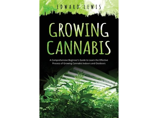 Growing Cannabis: A Comprehensive Beginner's Guide to Learn the Effective Process of Growing Cannabis Indoors and Outdoors
