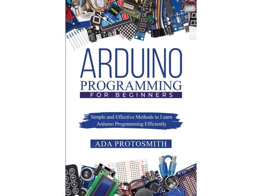 Arduino Programming for Beginners: Simple and Effective Methods to Learn Arduino Programming Efficiently