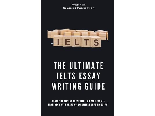 The Ultimate IELTS Essay Writing Guide: Learn The Tips Of Successful Writers From A Professor With Years Of Experience Grading Essays