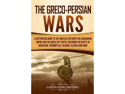 The Greco-Persian Wars: A Captivating Guide to the Conflicts Between the Achaemenid Empire and the Greek City-States, Including the Battle of