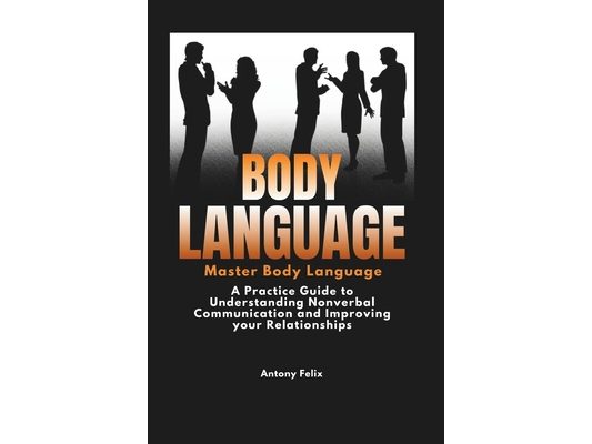 Body Language: Master Body Language: A Practical Guide to Understanding Nonverbal Communication and Improving Your Relationships
