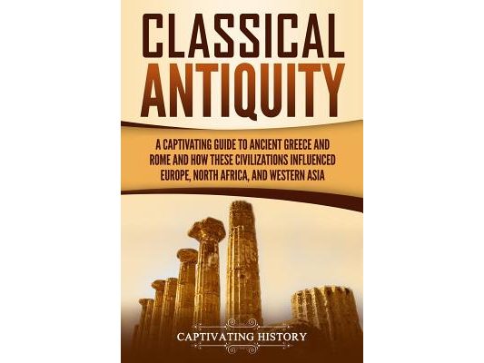 Classical Antiquity: A Captivating Guide to Ancient Greece and Rome and How These Civilizations Influenced Europe, North Africa, and Western Asia