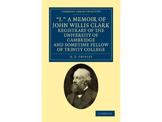 'J.' a Memoir of John Willis Clark, Registrary of the University of Cambridge and Sometime Fellow of Trinity College