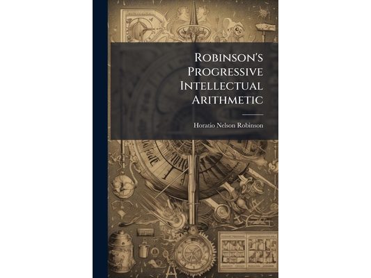 Robinson's Progressive Intellectual Arithmetic: On the Inductive Plan. Being a Sequel to the Progressive Primary Arithmetic ... and Designed for the M