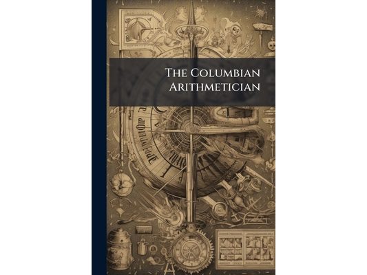 The Columbian Arithmetician: Or New System of Theoretical and Practical Arithmetic, in Three Parts: Performed in Simple and Compound Numbers; Adapted