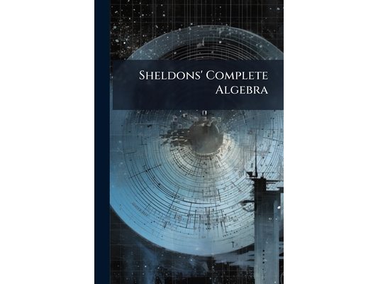 Sheldons' Complete Algebra: Part I Being Sheldon's Elements of Algebra, Part II Being More Advanced Algebra, Parts 1-2