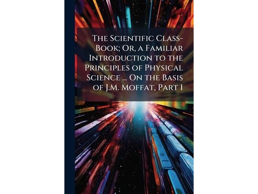 The Scientific Class-Book; Or, a Familiar Introduction to the Principles of Physical Science ... On the Basis of J.M. Moffat, Part 1