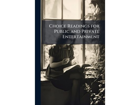 Choice Readings for Public and Private Entertainment: Arranged for the Exercises of the School, College and Public Reader, With Elocutionary Advice