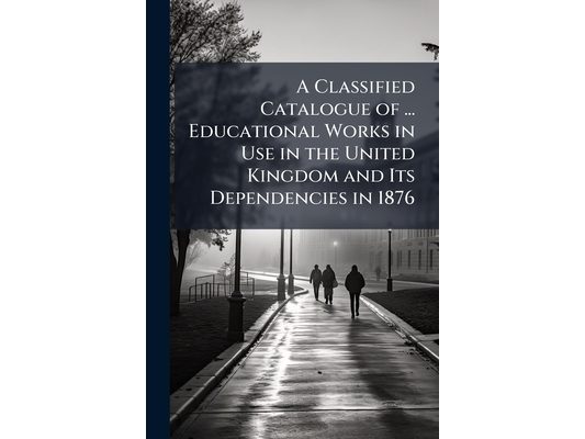 A Classified Catalogue of ... Educational Works in Use in the United Kingdom and Its Dependencies in 1876