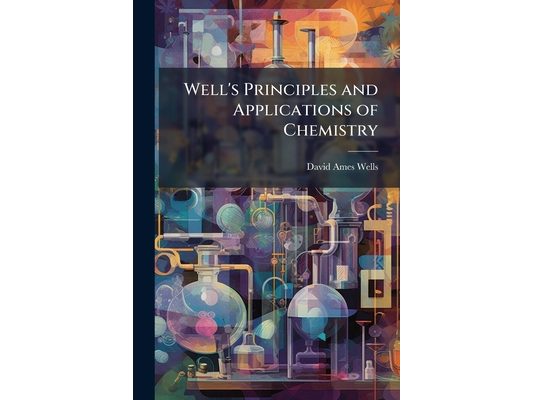 Well's Principles and Applications of Chemistry: For The Use of Academies, High-Schools and Colleges: Introducing The Latest Result of Scientific Disc