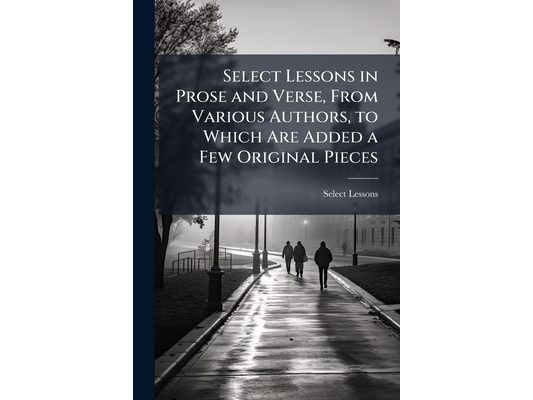 Select Lessons in Prose and Verse, From Various Authors, to Which Are Added a Few Original Pieces