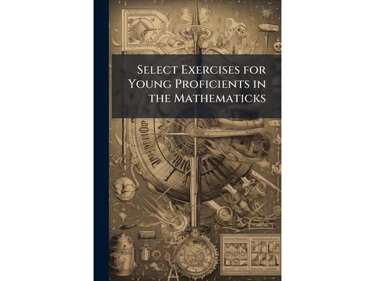Select Exercises for Young Proficients in the Mathematicks: Containing I. a Great Variety of Algebraical Problems With Their Solutions. Ii. a Choice N