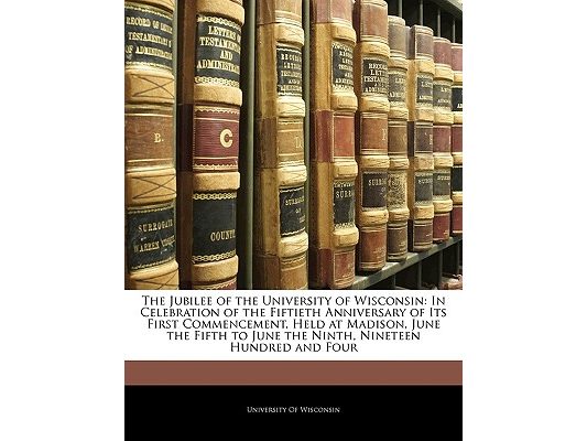 The Jubilee of the University of Wisconsin: In Celebration of the Fiftieth Anniversary of Its First Commencement, Held at Madison, June the Fifth to J