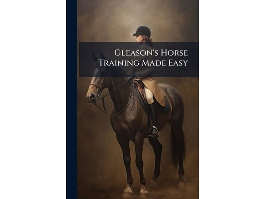 Gleason's Horse Training Made Easy: Being a New and Practical System of Teaching and Educating the Horse
