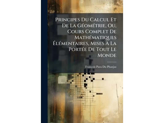 Principes Du Calcul Et De La Géométrie, Ou, Cours Complet De Mathématiques Élémentaires, Mises À La Portée De Tout Le Monde: Ouvrage En Grande Partie
