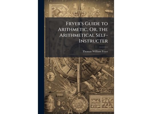 Fryer's Guide to Arithmetic, Or, the Arithmetical Self-Instructer