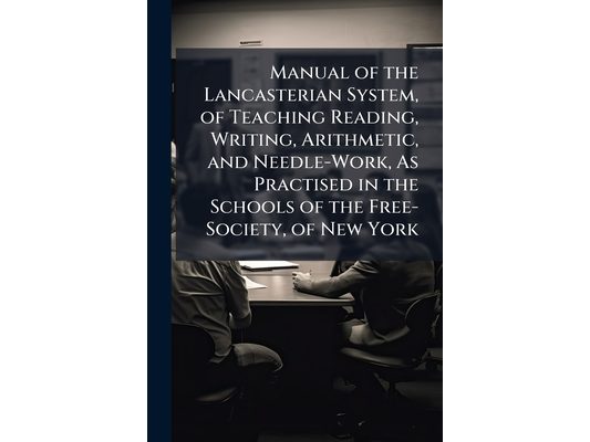 Manual of the Lancasterian System, of Teaching Reading, Writing, Arithmetic, and Needle-Work, As Practised in the Schools of the Free-Society, of New