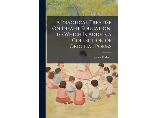 A Practical Treatise On Infant Education. to Which Is Added, a Collection of Original Poems