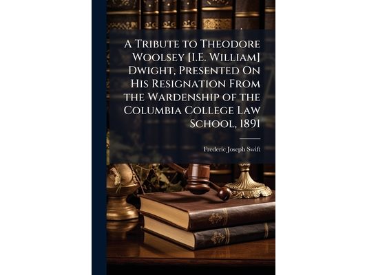 A Tribute to Theodore Woolsey [I.E. William] Dwight, Presented On His Resignation From the Wardenship of the Columbia College Law School, 1891