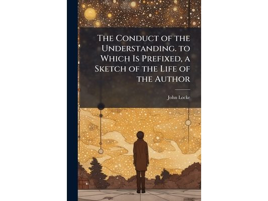 The Conduct of the Understanding. to Which Is Prefixed, a Sketch of the Life of the Author
