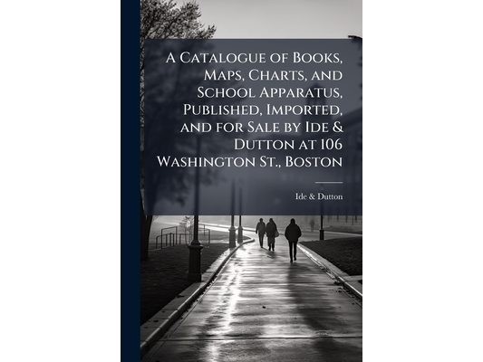 A Catalogue of Books, Maps, Charts, and School Apparatus, Published, Imported, and for Sale by Ide & Dutton at 106 Washington St., Boston