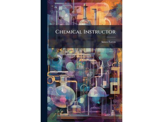 Chemical Instructor: Presenting a Familiar Method of Teaching the Chemical Principles And Operations of the Most Practical Utility to Farmers, Mechani